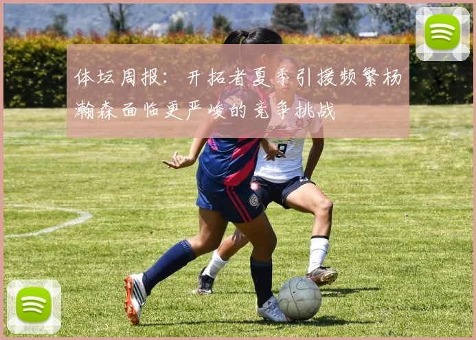 体坛周报：开拓者夏季引援频繁杨瀚森面临更严峻的竞争挑战
