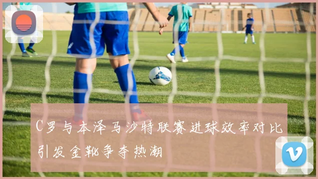 C罗与本泽马沙特联赛进球效率对比引发金靴争夺热潮