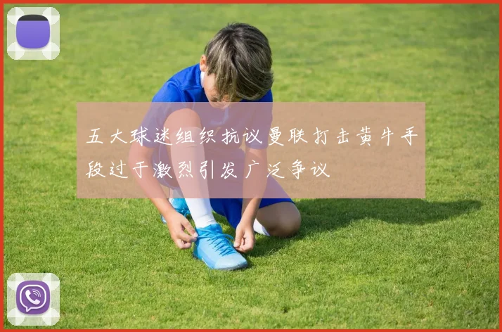 五大球迷组织抗议曼联打击黄牛手段过于激烈引发广泛争议