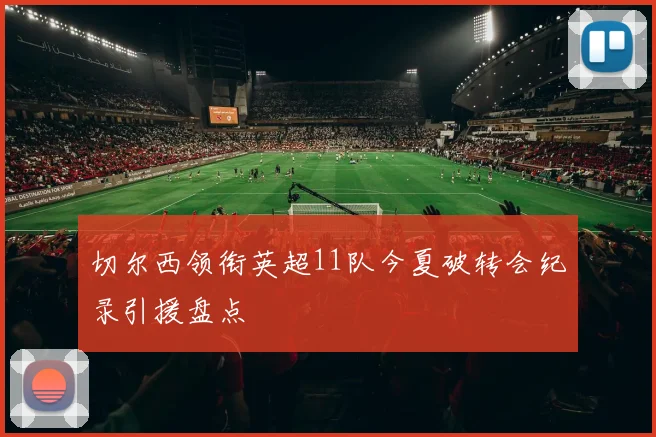 切尔西领衔英超11队今夏破转会纪录引援盘点