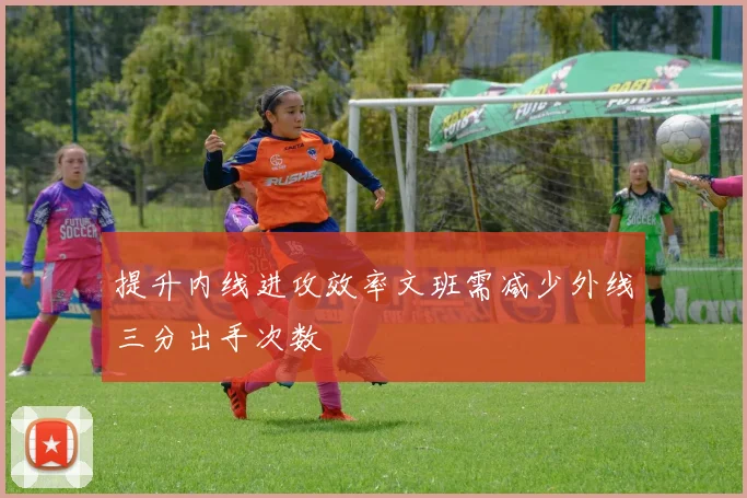 提升内线进攻效率文班需减少外线三分出手次数
