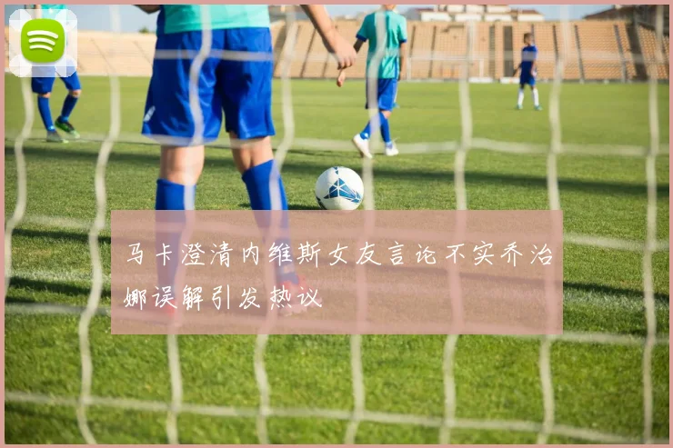 马卡澄清内维斯女友言论不实乔治娜误解引发热议