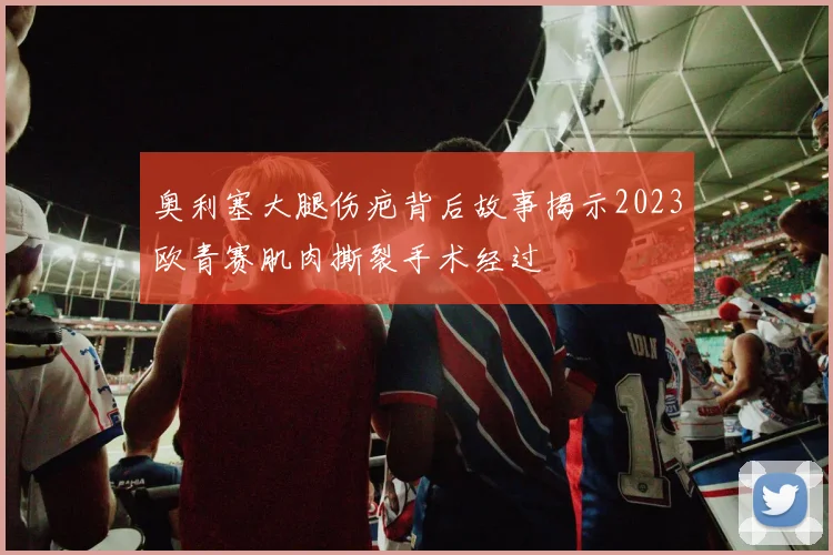 奥利塞大腿伤疤背后故事揭示2023欧青赛肌肉撕裂手术经过
