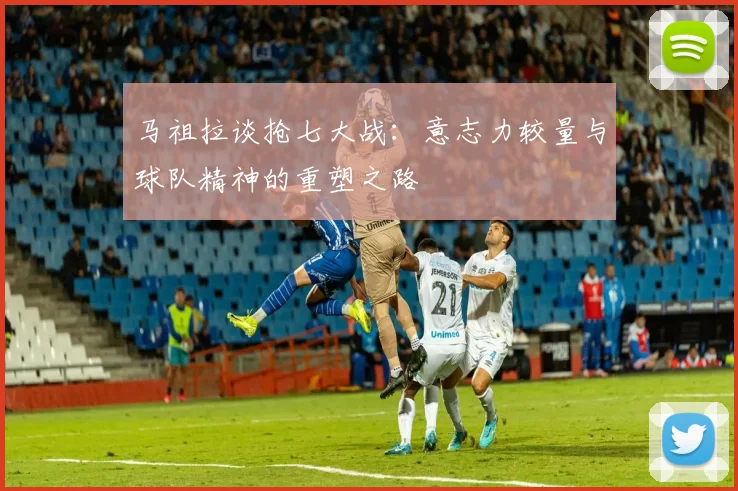 马祖拉谈抢七大战：意志力较量与球队精神的重塑之路