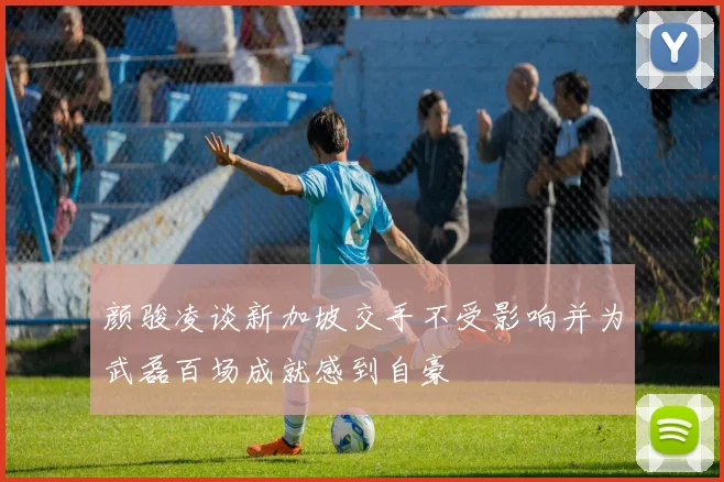 颜骏凌谈新加坡交手不受影响并为武磊百场成就感到自豪