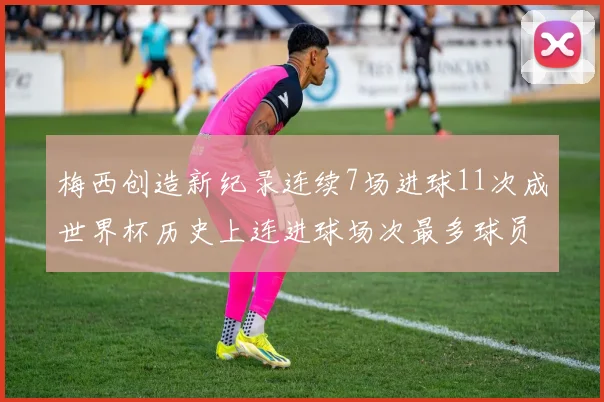 梅西创造新纪录连续7场进球11次成世界杯历史上连进球场次最多球员