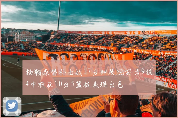 杨瀚森替补出战17分钟展现实力9投4中斩获10分5篮板表现出色
