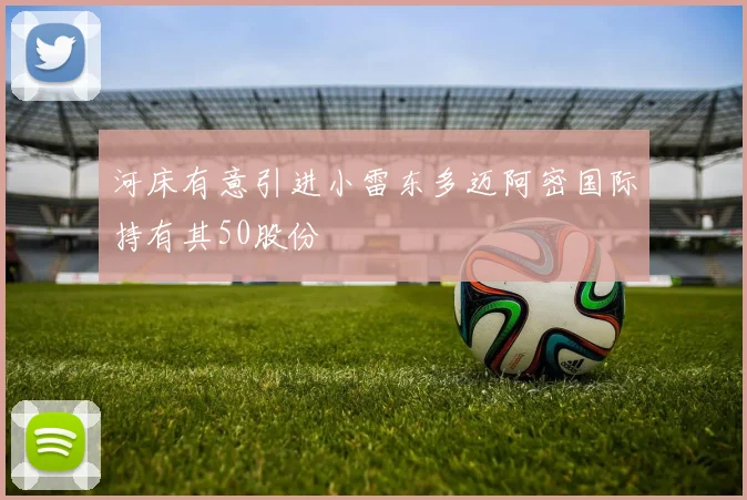 河床有意引进小雷东多迈阿密国际持有其50股份