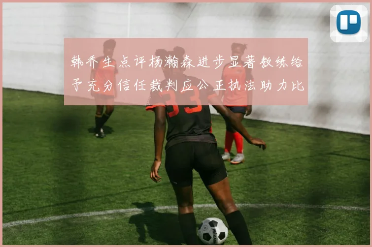 韩乔生点评杨瀚森进步显著教练给予充分信任裁判应公正执法助力比赛发展