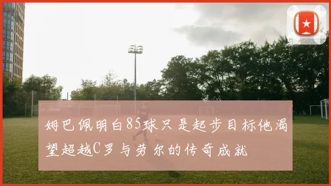 姆巴佩明白85球只是起步目标他渴望超越C罗与劳尔的传奇成就
