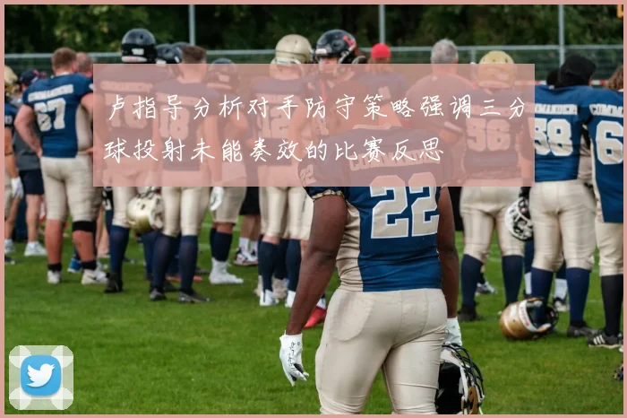 卢指导分析对手防守策略强调三分球投射未能奏效的比赛反思