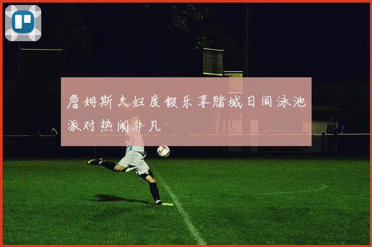 詹姆斯夫妇度假乐享赌城日间泳池派对热闹非凡