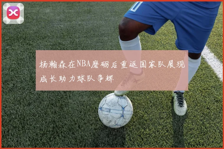 杨瀚森在NBA磨砺后重返国家队展现成长助力球队争辉