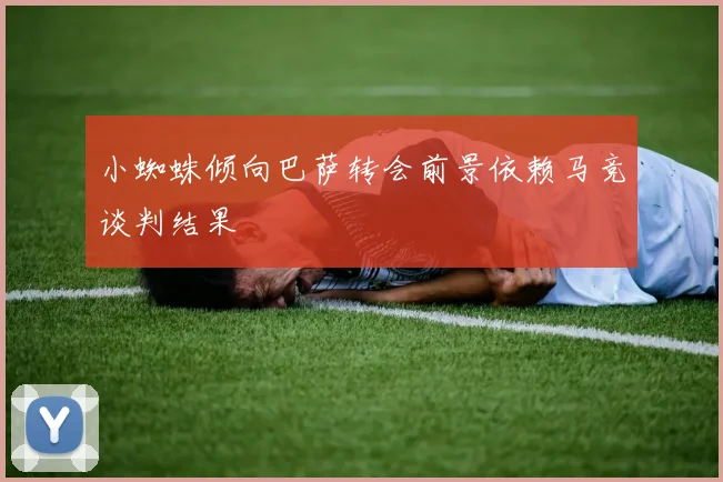 小蜘蛛倾向巴萨转会前景依赖马竞谈判结果