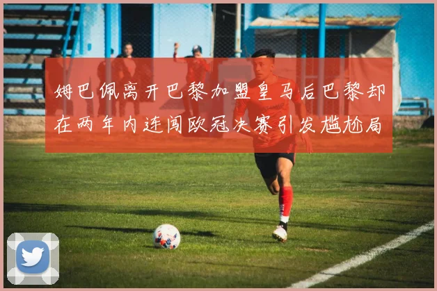 姆巴佩离开巴黎加盟皇马后巴黎却在两年内连闯欧冠决赛引发尴尬局面