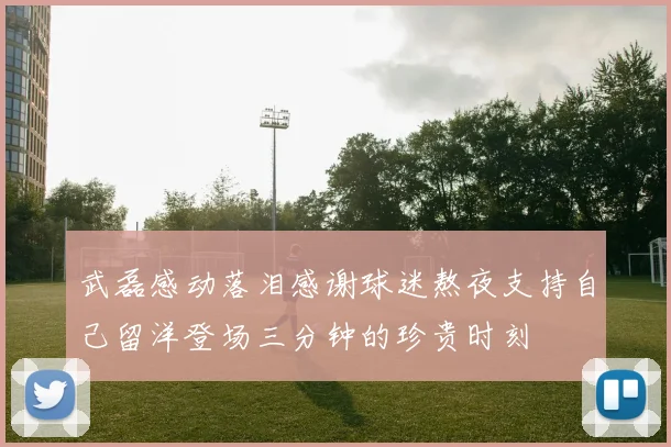 武磊感动落泪感谢球迷熬夜支持自己留洋登场三分钟的珍贵时刻