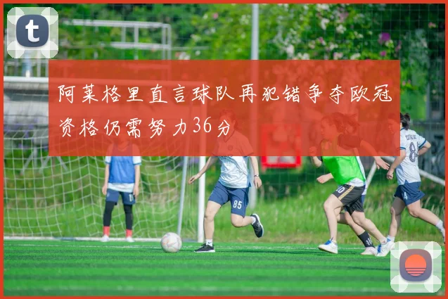 阿莱格里直言球队再犯错争夺欧冠资格仍需努力36分