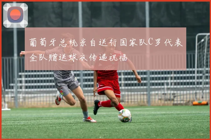 葡萄牙总统亲自送行国家队C罗代表全队赠送球衣传递祝福
