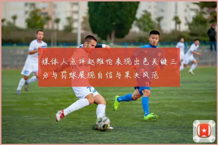 媒体人点评赵维伦表现出色关键三分与罚球展现自信与果决风范