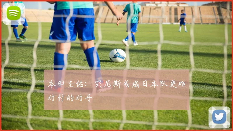 本田圭佑：突尼斯或成日本队更难对付的对手