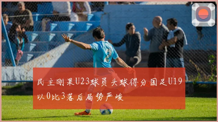 民主刚果U23球员头球得分国足U19以0比3落后局势严峻