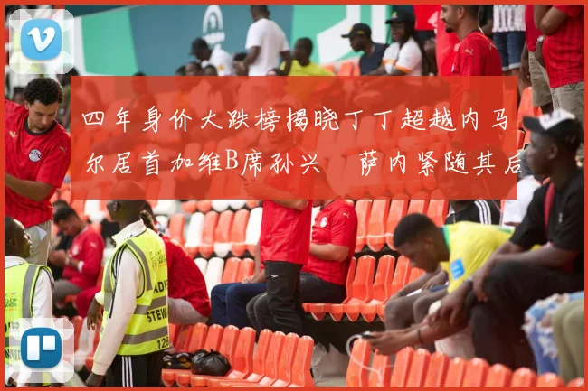 四年身价大跌榜揭晓丁丁超越内马尔居首加维B席孙兴慜萨内紧随其后