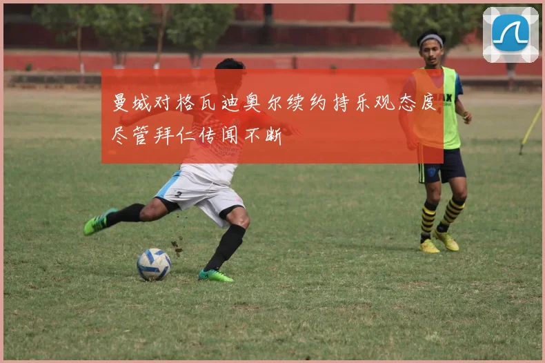 曼城对格瓦迪奥尔续约持乐观态度尽管拜仁传闻不断