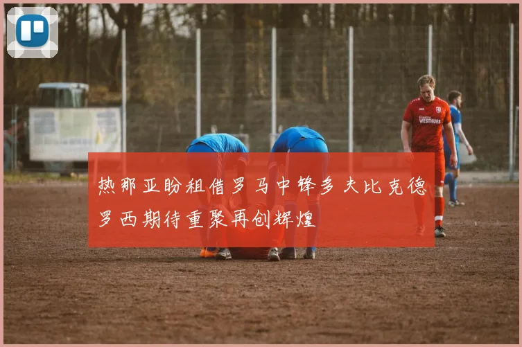 热那亚盼租借罗马中锋多夫比克德罗西期待重聚再创辉煌