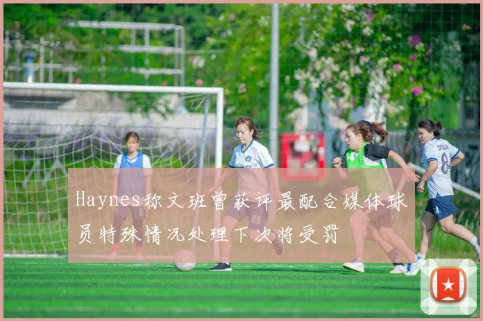 Haynes称文班曾获评最配合媒体球员特殊情况处理下次将受罚