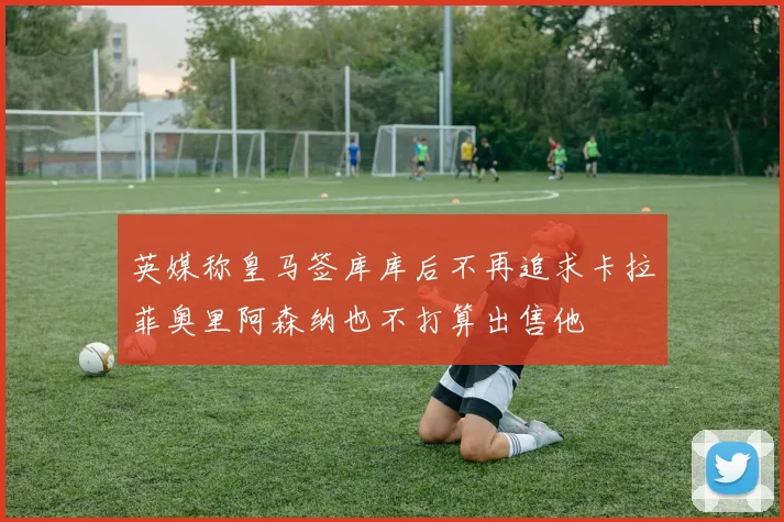 英媒称皇马签库库后不再追求卡拉菲奥里阿森纳也不打算出售他