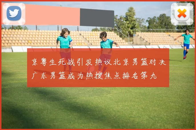 京粤生死战引发热议北京男篮对决广东男篮成为热搜焦点排名第九