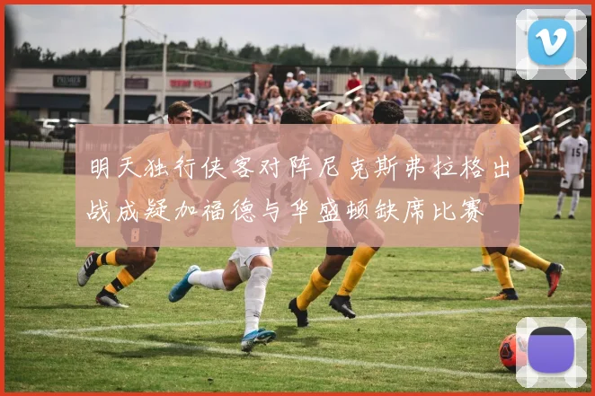 明天独行侠客对阵尼克斯弗拉格出战成疑加福德与华盛顿缺席比赛