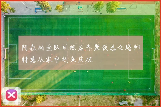 阿森纳全队训练后齐聚夜总会塔帅特意从家中赶来庆祝