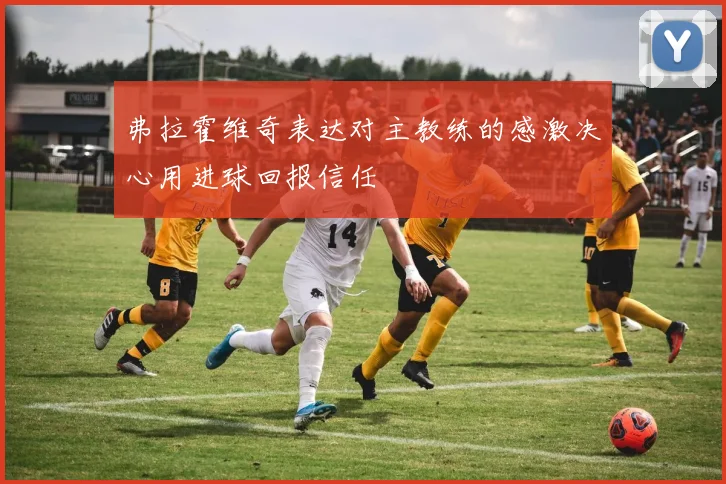弗拉霍维奇表达对主教练的感激决心用进球回报信任