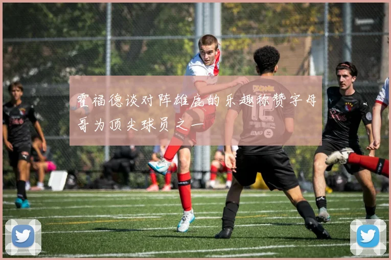 霍福德谈对阵雄鹿的乐趣称赞字母哥为顶尖球员之一