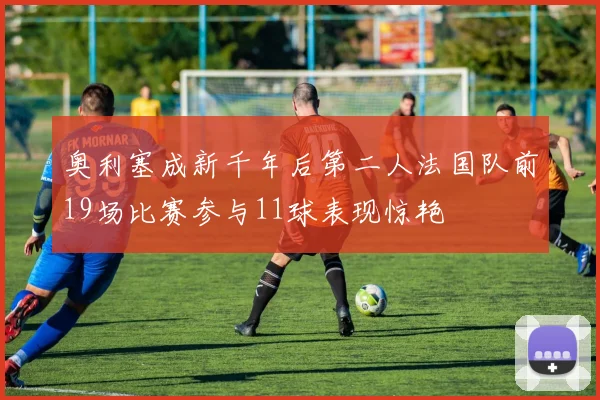 奥利塞成新千年后第二人法国队前19场比赛参与11球表现惊艳